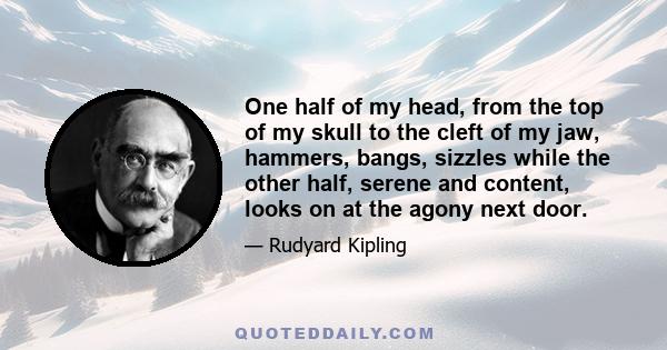 One half of my head, from the top of my skull to the cleft of my jaw, hammers, bangs, sizzles while the other half, serene and content, looks on at the agony next door.