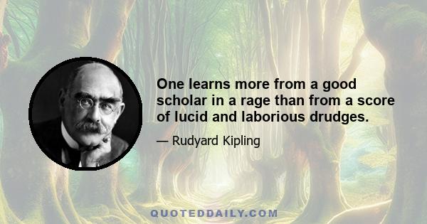 One learns more from a good scholar in a rage than from a score of lucid and laborious drudges.