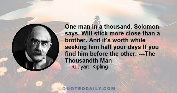 One man in a thousand, Solomon says. Will stick more close than a brother. And it's worth while seeking him half your days If you find him before the other. ---The Thousandth Man