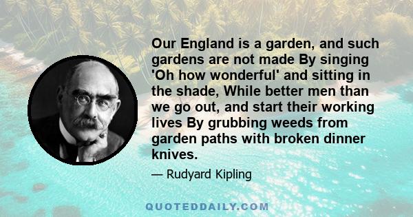 Our England is a garden, and such gardens are not made By singing 'Oh how wonderful' and sitting in the shade, While better men than we go out, and start their working lives By grubbing weeds from garden paths with