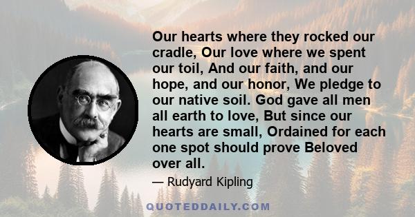 Our hearts where they rocked our cradle, Our love where we spent our toil, And our faith, and our hope, and our honor, We pledge to our native soil. God gave all men all earth to love, But since our hearts are small,