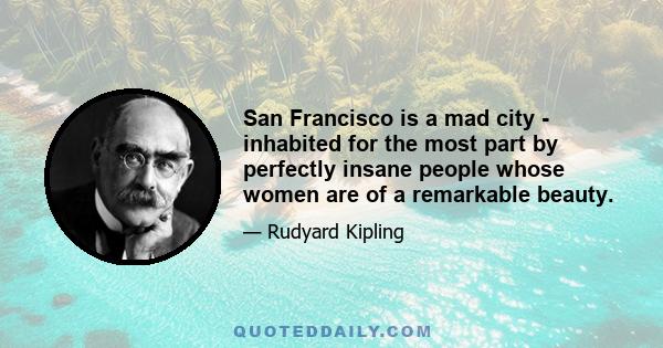 San Francisco is a mad city - inhabited for the most part by perfectly insane people whose women are of a remarkable beauty.