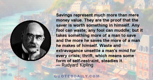 Savings represent much more than mere money value. They are the proof that the saver is worth something in himself. Any fool can waste; any fool can muddle; but it takes something more of a man to save and the more he