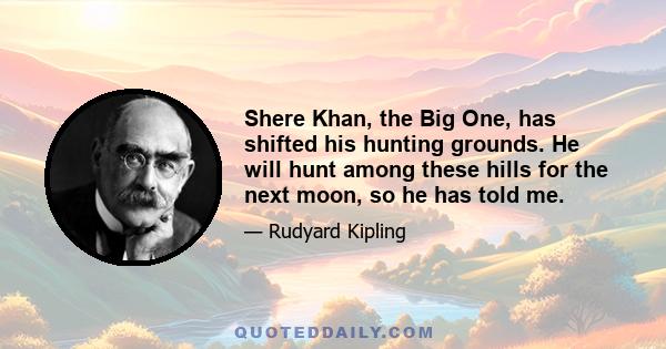 Shere Khan, the Big One, has shifted his hunting grounds. He will hunt among these hills for the next moon, so he has told me.