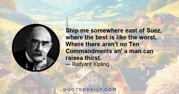 Ship me somewhere east of Suez, where the best is like the worst, Where there aren't no Ten Commandments an' a man can raisea thirst.