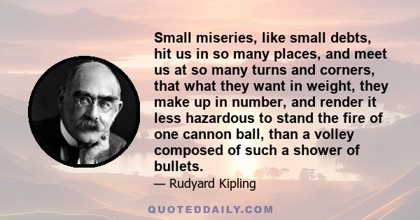 Small miseries, like small debts, hit us in so many places, and meet us at so many turns and corners, that what they want in weight, they make up in number, and render it less hazardous to stand the fire of one cannon