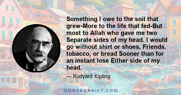 Something I owe to the soil that grew-More to the life that fed-But most to Allah who gave me two Separate sides of my head. I would go without shirt or shoes, Friends, tobacco, or bread Sooner than for an instant lose