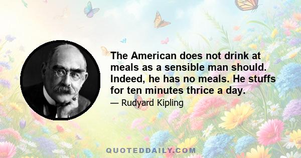 The American does not drink at meals as a sensible man should. Indeed, he has no meals. He stuffs for ten minutes thrice a day.