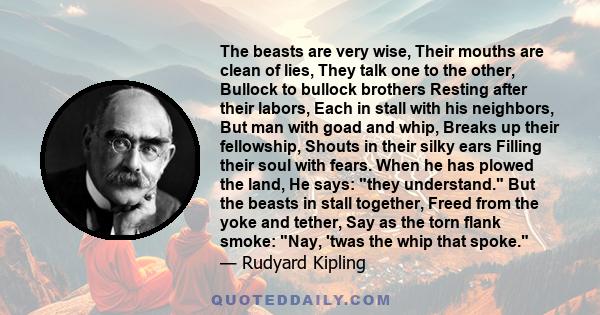 The beasts are very wise, Their mouths are clean of lies, They talk one to the other, Bullock to bullock brothers Resting after their labors, Each in stall with his neighbors, But man with goad and whip, Breaks up their 