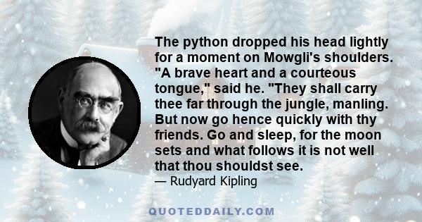 The python dropped his head lightly for a moment on Mowgli's shoulders. A brave heart and a courteous tongue, said he. They shall carry thee far through the jungle, manling. But now go hence quickly with thy friends. Go 