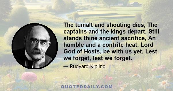 The tumalt and shouting dies, The captains and the kings depart. Still stands thine ancient sacrifice, An humble and a contrite heat. Lord God of Hosts, be with us yet, Lest we forget, lest we forget.