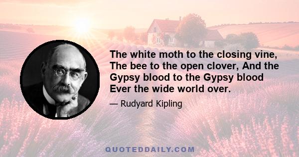 The white moth to the closing vine, The bee to the open clover, And the Gypsy blood to the Gypsy blood Ever the wide world over.