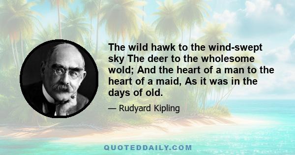 The wild hawk to the wind-swept sky The deer to the wholesome wold; And the heart of a man to the heart of a maid, As it was in the days of old.