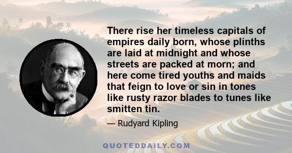 There rise her timeless capitals of empires daily born, whose plinths are laid at midnight and whose streets are packed at morn; and here come tired youths and maids that feign to love or sin in tones like rusty razor