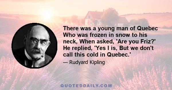 There was a young man of Quebec Who was frozen in snow to his neck, When asked, 'Are you Friz?' He replied, 'Yes I is, But we don't call this cold in Quebec.'