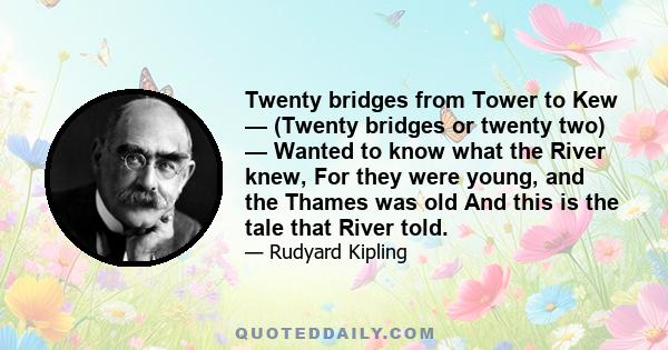 Twenty bridges from Tower to Kew — (Twenty bridges or twenty two) — Wanted to know what the River knew, For they were young, and the Thames was old And this is the tale that River told.