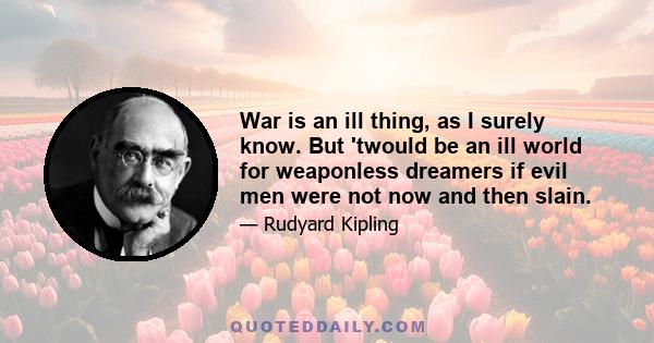 War is an ill thing, as I surely know. But 'twould be an ill world for weaponless dreamers if evil men were not now and then slain.