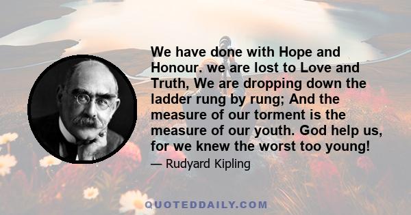 We have done with Hope and Honour. we are lost to Love and Truth, We are dropping down the ladder rung by rung; And the measure of our torment is the measure of our youth. God help us, for we knew the worst too young!