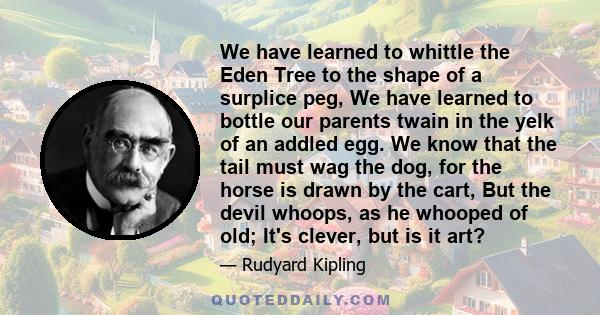 We have learned to whittle the Eden Tree to the shape of a surplice peg, We have learned to bottle our parents twain in the yelk of an addled egg. We know that the tail must wag the dog, for the horse is drawn by the