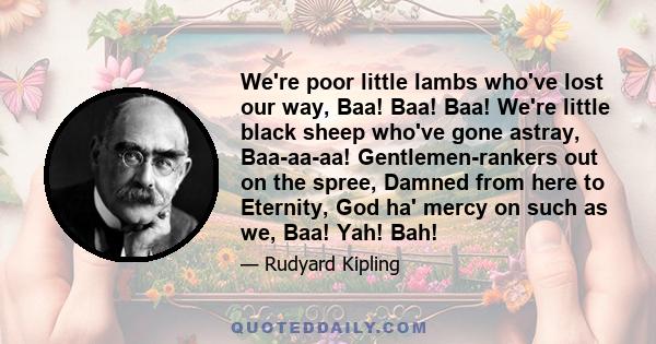 We're poor little lambs who've lost our way, Baa! Baa! Baa! We're little black sheep who've gone astray, Baa-aa-aa! Gentlemen-rankers out on the spree, Damned from here to Eternity, God ha' mercy on such as we, Baa!