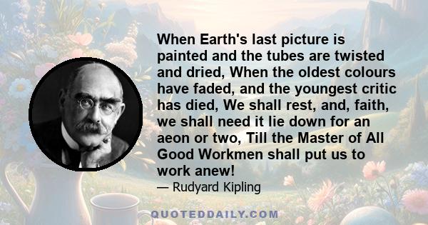 When Earth's last picture is painted and the tubes are twisted and dried, When the oldest colours have faded, and the youngest critic has died, We shall rest, and, faith, we shall need it lie down for an aeon or two,