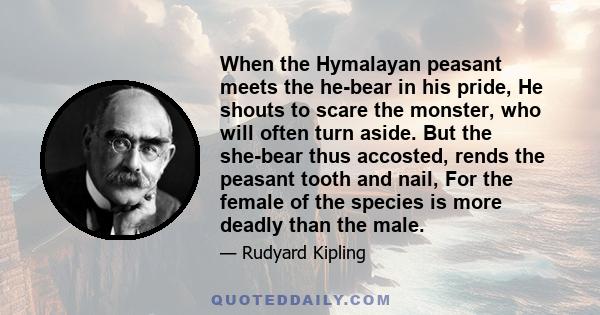 When the Hymalayan peasant meets the he-bear in his pride, He shouts to scare the monster, who will often turn aside. But the she-bear thus accosted, rends the peasant tooth and nail, For the female of the species is