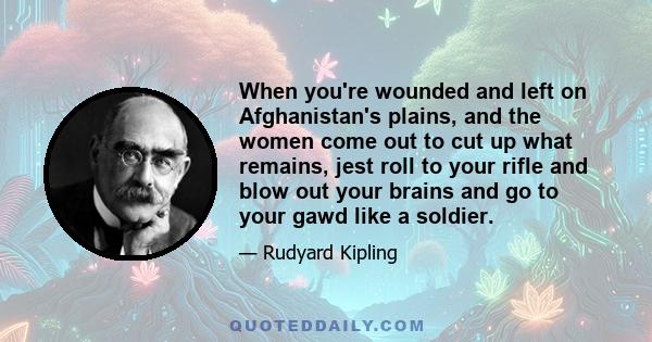 When you're wounded and left on Afghanistan's plains, and the women come out to cut up what remains, jest roll to your rifle and blow out your brains and go to your gawd like a soldier.