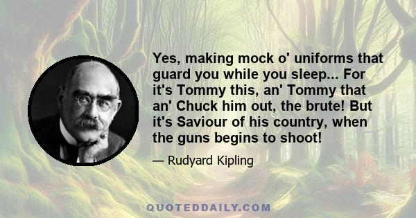 Yes, making mock o' uniforms that guard you while you sleep... For it's Tommy this, an' Tommy that an' Chuck him out, the brute! But it's Saviour of his country, when the guns begins to shoot!