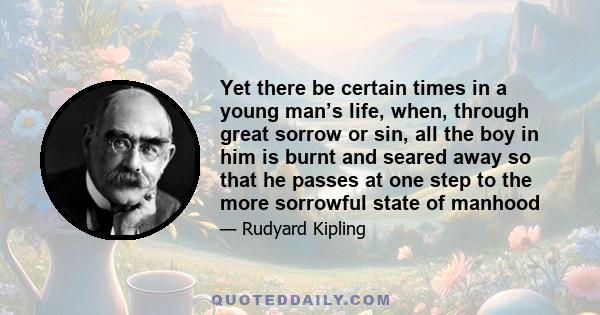 Yet there be certain times in a young man’s life, when, through great sorrow or sin, all the boy in him is burnt and seared away so that he passes at one step to the more sorrowful state of manhood