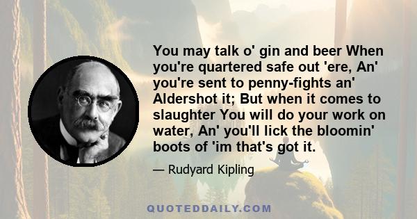 You may talk o' gin and beer When you're quartered safe out 'ere, An' you're sent to penny-fights an' Aldershot it; But when it comes to slaughter You will do your work on water, An' you'll lick the bloomin' boots of