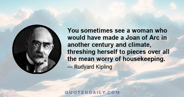 You sometimes see a woman who would have made a Joan of Arc in another century and climate, threshing herself to pieces over all the mean worry of housekeeping.