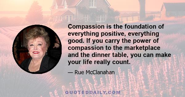 Compassion is the foundation of everything positive, everything good. If you carry the power of compassion to the marketplace and the dinner table, you can make your life really count.