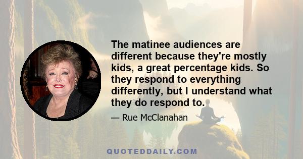 The matinee audiences are different because they're mostly kids, a great percentage kids. So they respond to everything differently, but I understand what they do respond to.