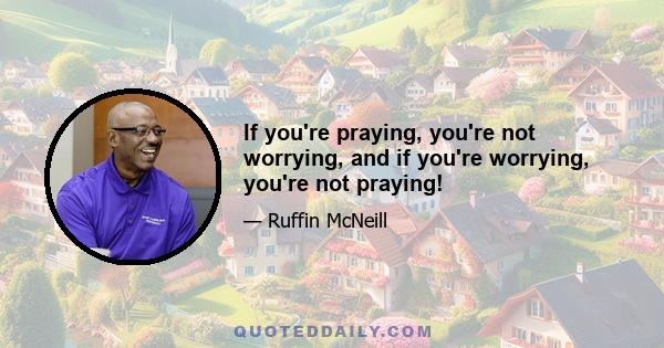 If you're praying, you're not worrying, and if you're worrying, you're not praying!