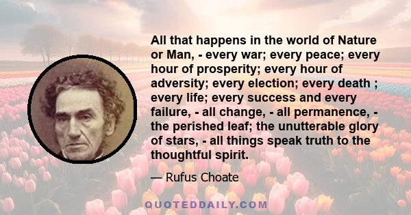 All that happens in the world of Nature or Man, - every war; every peace; every hour of prosperity; every hour of adversity; every election; every death ; every life; every success and every failure, - all change, - all 