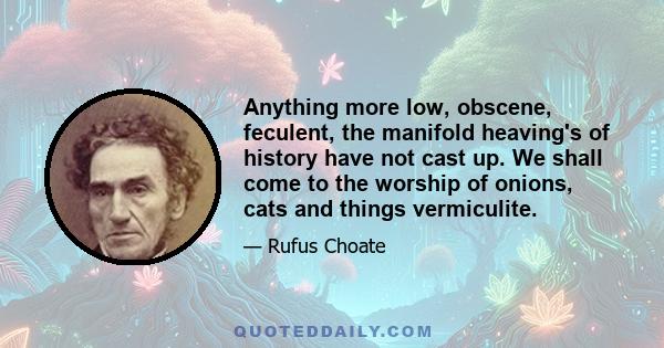 Anything more low, obscene, feculent, the manifold heaving's of history have not cast up. We shall come to the worship of onions, cats and things vermiculite.