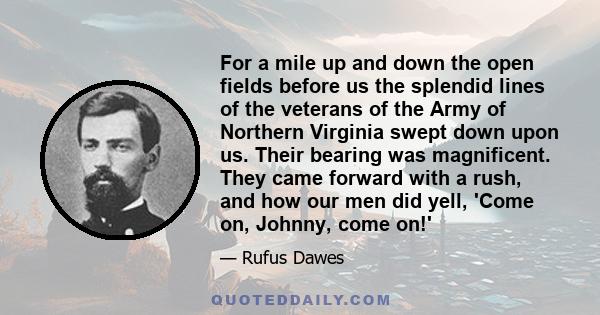 For a mile up and down the open fields before us the splendid lines of the veterans of the Army of Northern Virginia swept down upon us. Their bearing was magnificent. They came forward with a rush, and how our men did