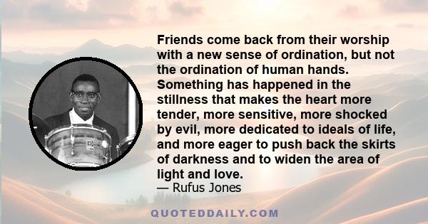 Friends come back from their worship with a new sense of ordination, but not the ordination of human hands. Something has happened in the stillness that makes the heart more tender, more sensitive, more shocked by evil, 