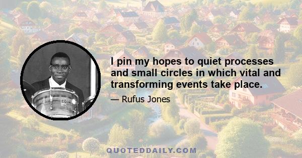 I pin my hopes to quiet processes and small circles in which vital and transforming events take place.