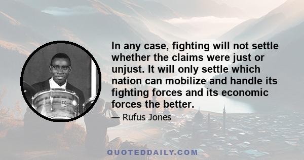 In any case, fighting will not settle whether the claims were just or unjust. It will only settle which nation can mobilize and handle its fighting forces and its economic forces the better.