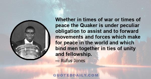 Whether in times of war or times of peace the Quaker is under peculiar obligation to assist and to forward movements and forces which make for peace in the world and which bind men together in ties of unity and