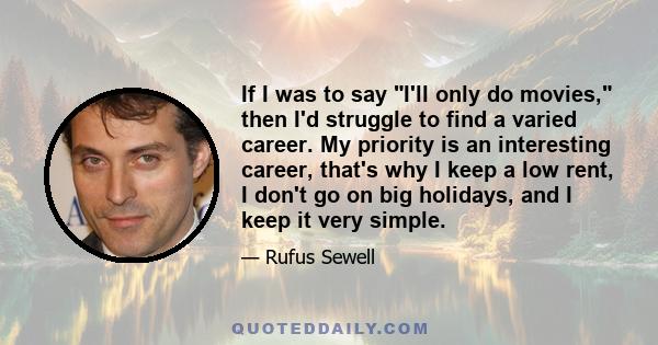 If I was to say I'll only do movies, then I'd struggle to find a varied career. My priority is an interesting career, that's why I keep a low rent, I don't go on big holidays, and I keep it very simple.