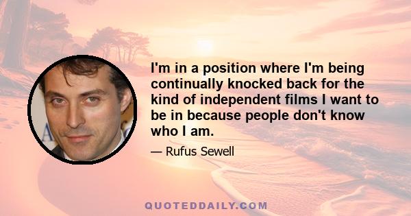 I'm in a position where I'm being continually knocked back for the kind of independent films I want to be in because people don't know who I am.