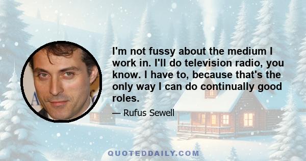 I'm not fussy about the medium I work in. I'll do television radio, you know. I have to, because that's the only way I can do continually good roles.