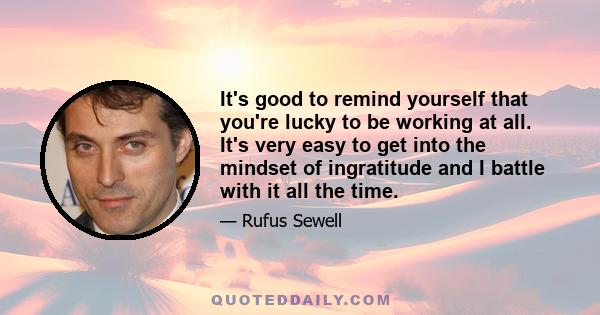 It's good to remind yourself that you're lucky to be working at all. It's very easy to get into the mindset of ingratitude and I battle with it all the time.