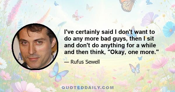 I've certainly said I don't want to do any more bad guys, then I sit and don't do anything for a while and then think, Okay, one more.