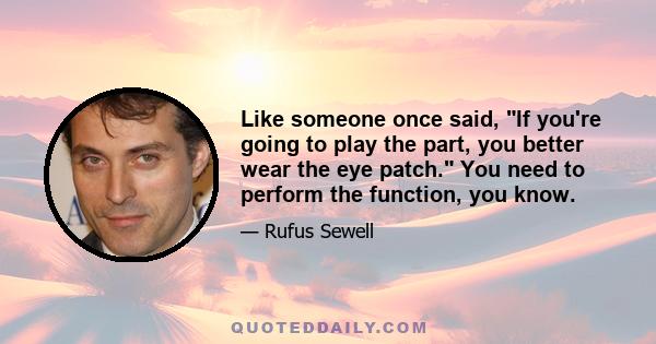 Like someone once said, If you're going to play the part, you better wear the eye patch. You need to perform the function, you know.