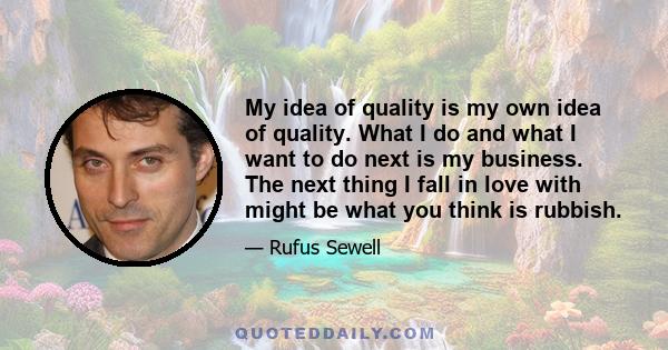 My idea of quality is my own idea of quality. What I do and what I want to do next is my business. The next thing I fall in love with might be what you think is rubbish.