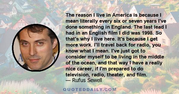 The reason I live in America is because I mean literally every six or seven years I've done something in England. The last lead I had in an English film I did was 1998. So that's why I live here. It's because I get more 