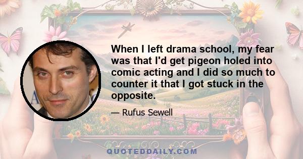 When I left drama school, my fear was that I'd get pigeon holed into comic acting and I did so much to counter it that I got stuck in the opposite.